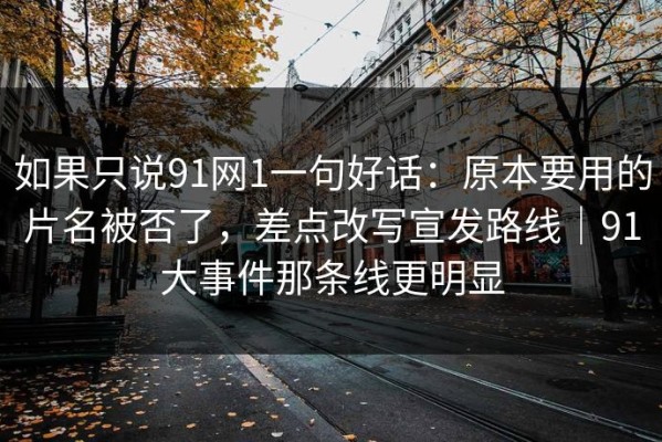 如果只说91网1一句好话：原本要用的片名被否了，差点改写宣发路线｜91大事件那条线更明显
