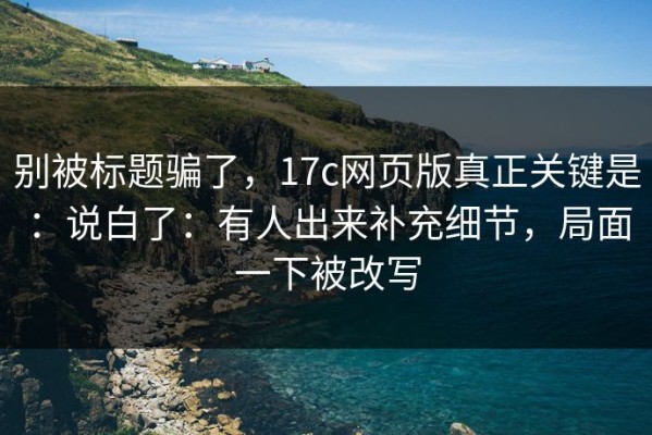 别被标题骗了，17c网页版真正关键是：说白了：有人出来补充细节，局面一下被改写