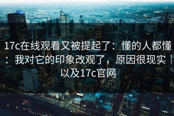 17c在线观看又被提起了：懂的人都懂：我对它的印象改观了，原因很现实｜以及17c官网