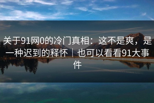 关于91网0的冷门真相：这不是爽，是一种迟到的释怀｜也可以看看91大事件