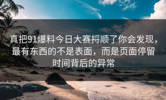 真把91爆料今日大赛捋顺了你会发现，最有东西的不是表面，而是页面停留时间背后的异常
