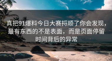 真把91爆料今日大赛捋顺了你会发现，最有东西的不是表面，而是页面停留时间背后的异常