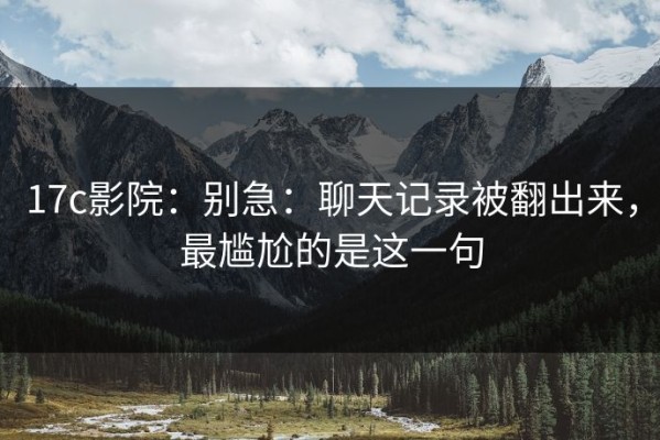 17c影院：别急：聊天记录被翻出来，最尴尬的是这一句