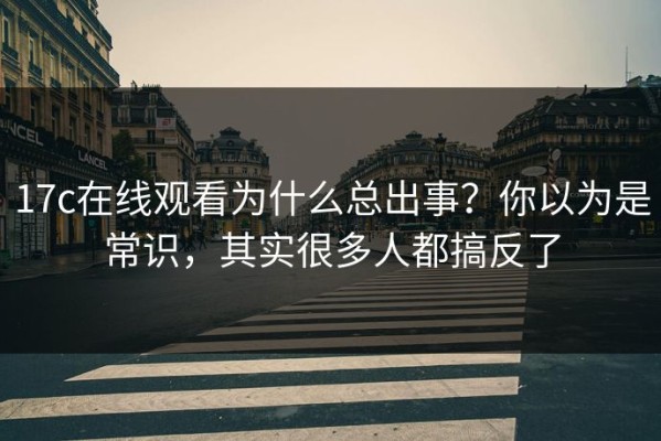 17c在线观看为什么总出事？你以为是常识，其实很多人都搞反了