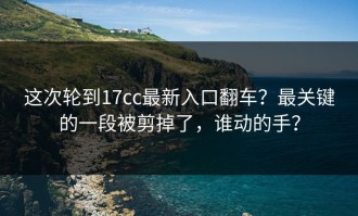 这次轮到17cc最新入口翻车？最关键的一段被剪掉了，谁动的手？