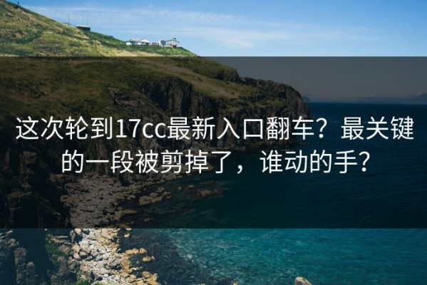 这次轮到17cc最新入口翻车？最关键的一段被剪掉了，谁动的手？