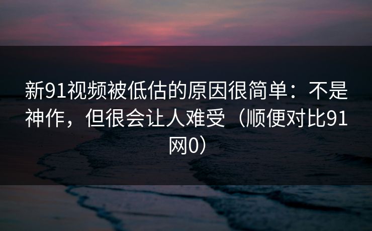 新91视频被低估的原因很简单：不是神作，但很会让人难受（顺便对比91网0）