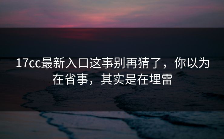 17cc最新入口这事别再猜了，你以为在省事，其实是在埋雷