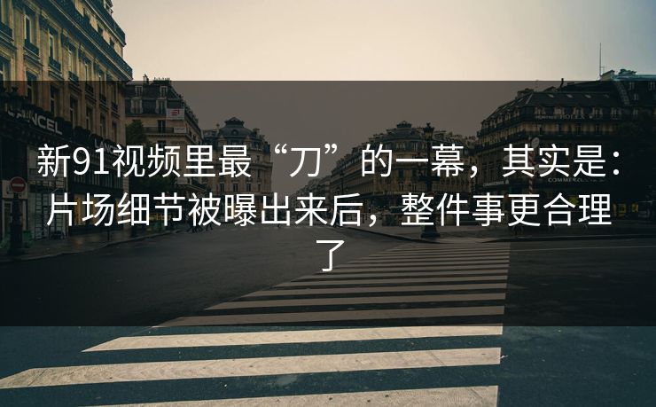 新91视频里最“刀”的一幕，其实是：片场细节被曝出来后，整件事更合理了