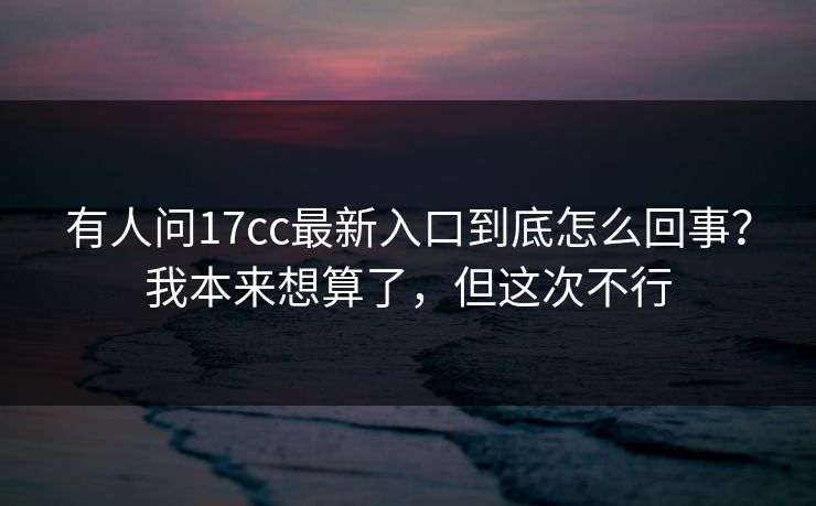 有人问17cc最新入口到底怎么回事？我本来想算了，但这次不行