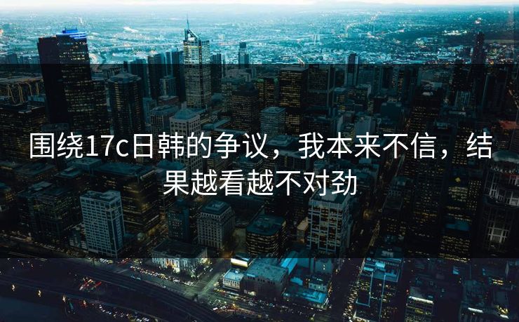 围绕17c日韩的争议，我本来不信，结果越看越不对劲