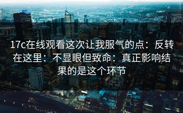 17c在线观看这次让我服气的点：反转在这里：不显眼但致命：真正影响结果的是这个环节