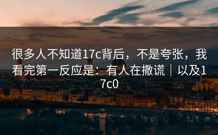 很多人不知道17c背后，不是夸张，我看完第一反应是：有人在撒谎｜以及17c0