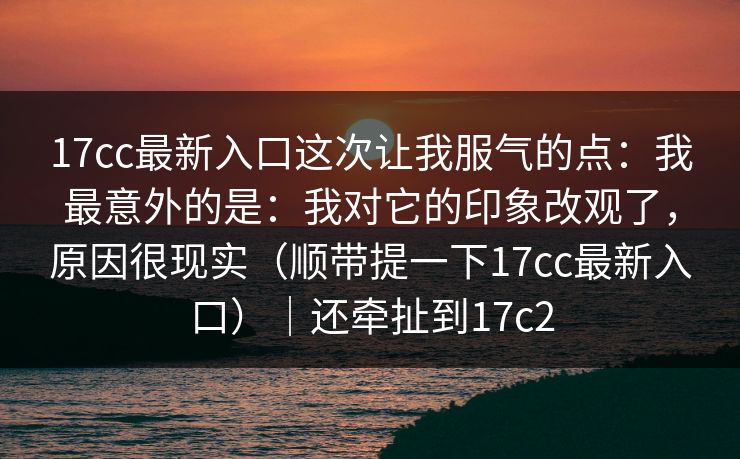17cc最新入口这次让我服气的点：我最意外的是：我对它的印象改观了，原因很现实（顺带提一下17cc最新入口）｜还牵扯到17c2