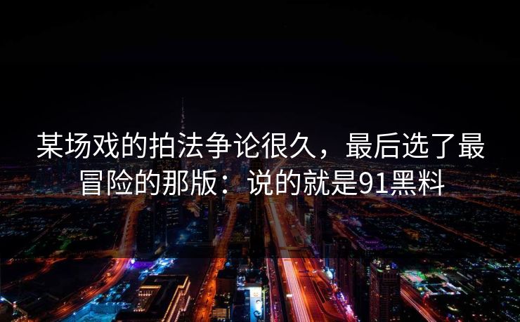 某场戏的拍法争论很久，最后选了最冒险的那版：说的就是91黑料