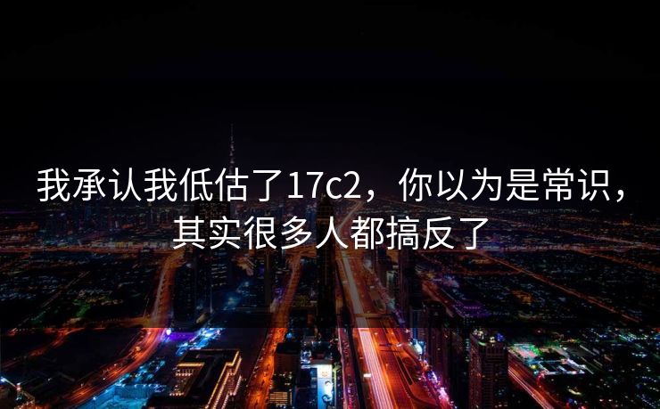 我承认我低估了17c2，你以为是常识，其实很多人都搞反了