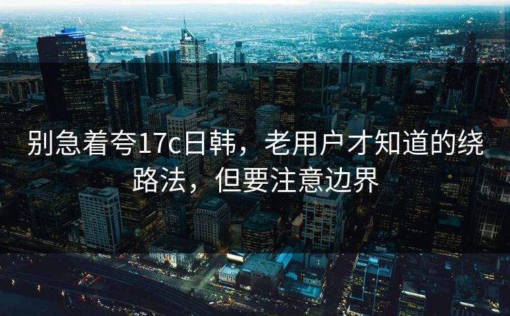 别急着夸17c日韩，老用户才知道的绕路法，但要注意边界