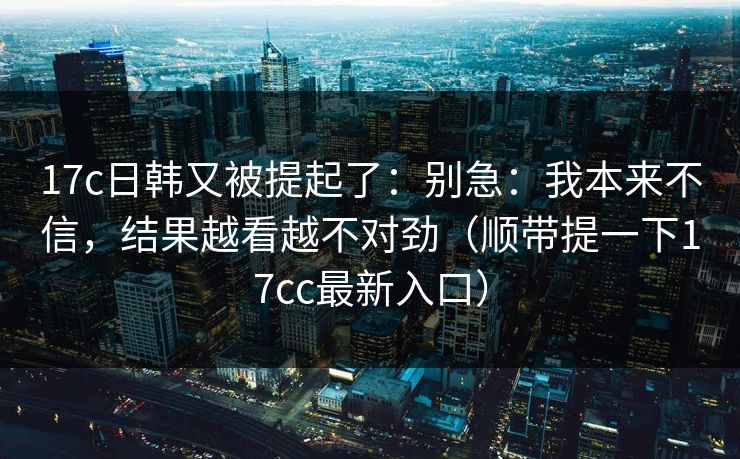 17c日韩又被提起了：别急：我本来不信，结果越看越不对劲（顺带提一下17cc最新入口）