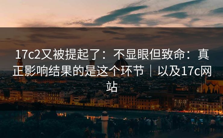 17c2又被提起了：不显眼但致命：真正影响结果的是这个环节｜以及17c网站