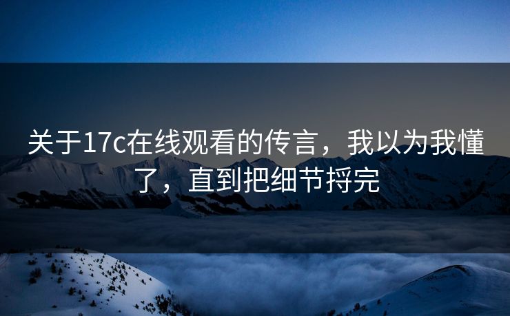 关于17c在线观看的传言，我以为我懂了，直到把细节捋完