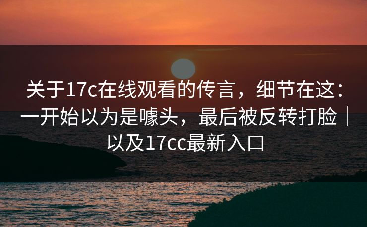 关于17c在线观看的传言，细节在这：一开始以为是噱头，最后被反转打脸｜以及17cc最新入口