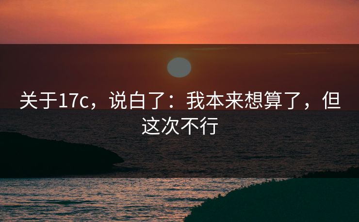 关于17c，说白了：我本来想算了，但这次不行