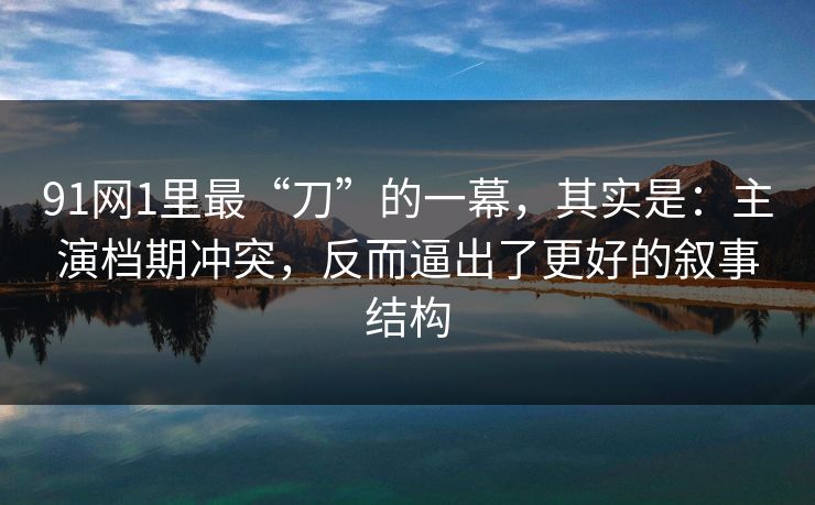 91网1里最“刀”的一幕，其实是：主演档期冲突，反而逼出了更好的叙事结构