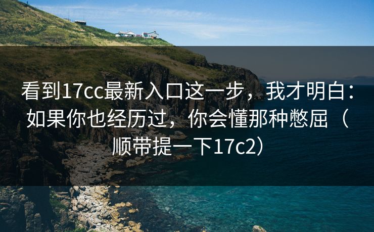 看到17cc最新入口这一步，我才明白：如果你也经历过，你会懂那种憋屈（顺带提一下17c2）