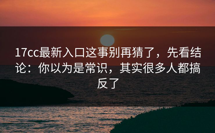 17cc最新入口这事别再猜了，先看结论：你以为是常识，其实很多人都搞反了