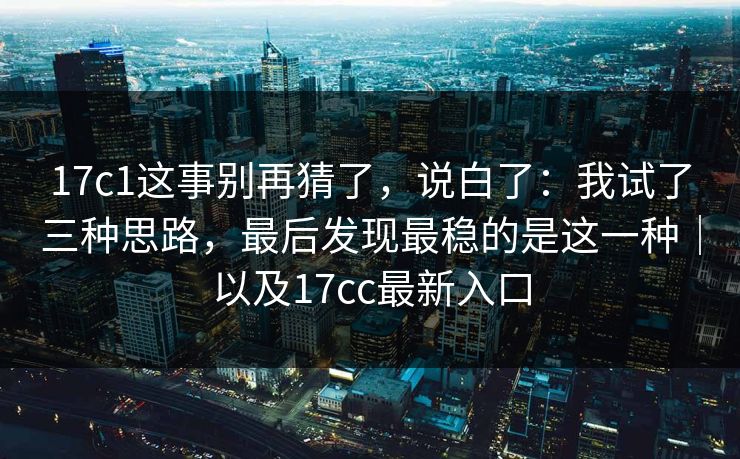 17c1这事别再猜了，说白了：我试了三种思路，最后发现最稳的是这一种｜以及17cc最新入口
