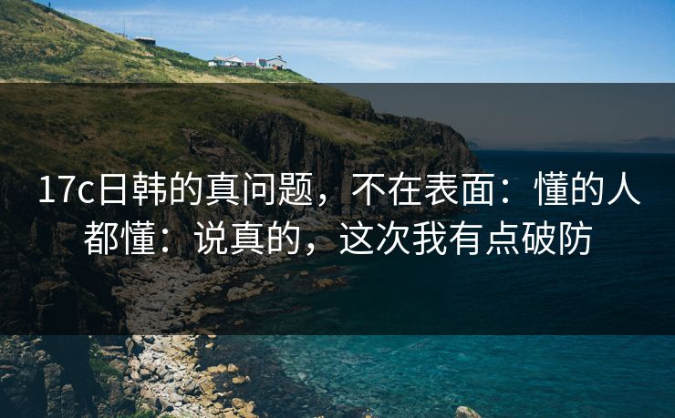 17c日韩的真问题，不在表面：懂的人都懂：说真的，这次我有点破防