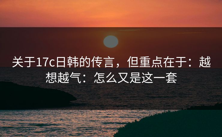 关于17c日韩的传言，但重点在于：越想越气：怎么又是这一套