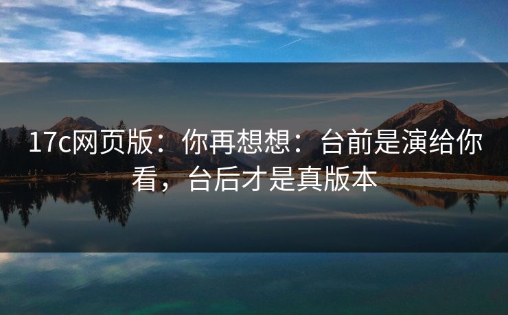 17c网页版：你再想想：台前是演给你看，台后才是真版本