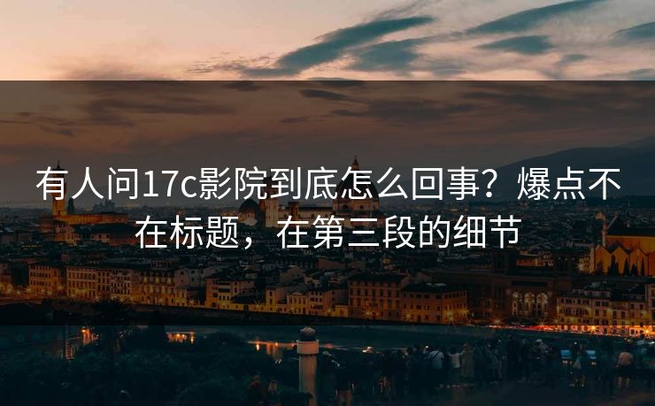 有人问17c影院到底怎么回事？爆点不在标题，在第三段的细节