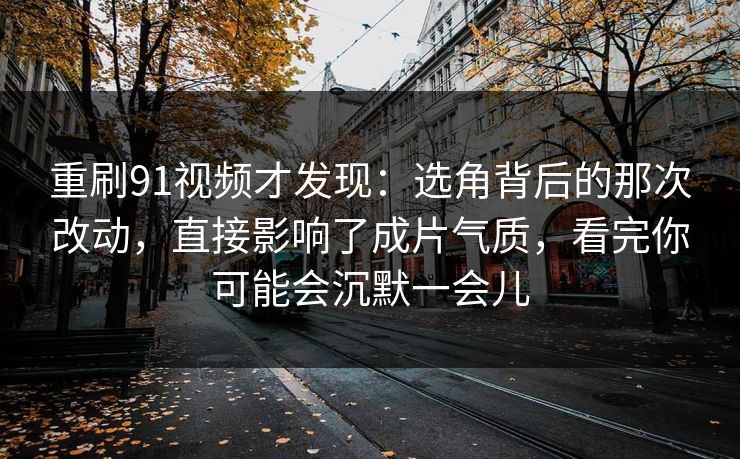 重刷91视频才发现：选角背后的那次改动，直接影响了成片气质，看完你可能会沉默一会儿