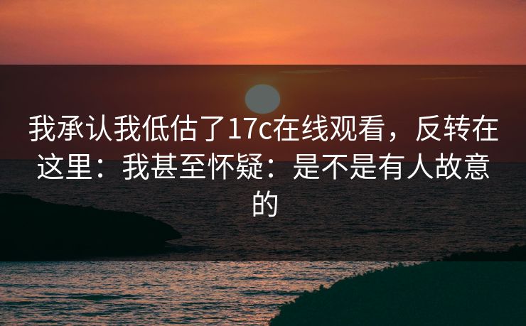 我承认我低估了17c在线观看，反转在这里：我甚至怀疑：是不是有人故意的
