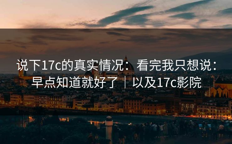 说下17c的真实情况：看完我只想说：早点知道就好了｜以及17c影院