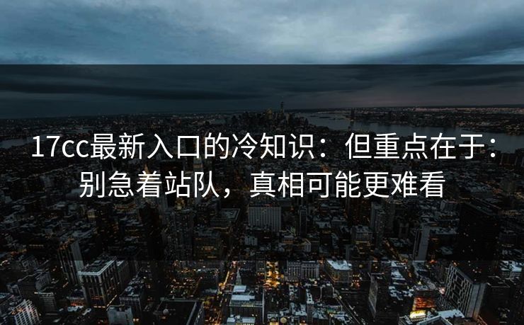 17cc最新入口的冷知识：但重点在于：别急着站队，真相可能更难看