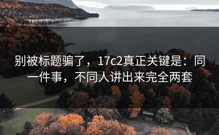 别被标题骗了，17c2真正关键是：同一件事，不同人讲出来完全两套
