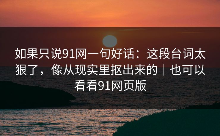 如果只说91网一句好话：这段台词太狠了，像从现实里抠出来的｜也可以看看91网页版