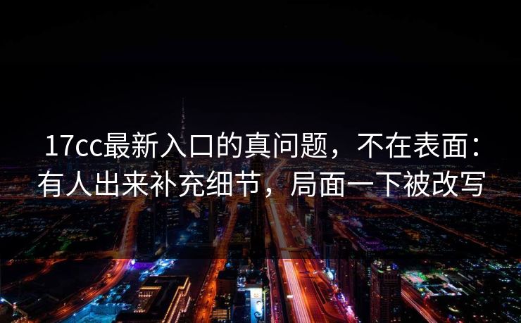 17cc最新入口的真问题，不在表面：有人出来补充细节，局面一下被改写