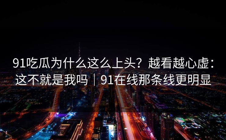 91吃瓜为什么这么上头？越看越心虚：这不就是我吗｜91在线那条线更明显