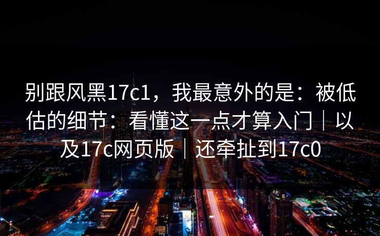 别跟风黑17c1，我最意外的是：被低估的细节：看懂这一点才算入门｜以及17c网页版｜还牵扯到17c0