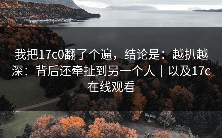 我把17c0翻了个遍，结论是：越扒越深：背后还牵扯到另一个人｜以及17c在线观看