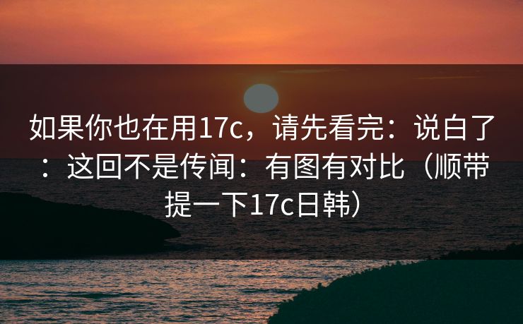 如果你也在用17c，请先看完：说白了：这回不是传闻：有图有对比（顺带提一下17c日韩）