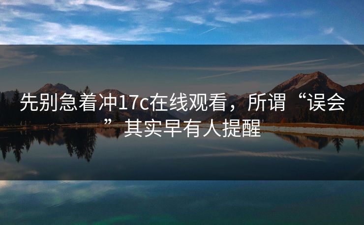 先别急着冲17c在线观看，所谓“误会”其实早有人提醒