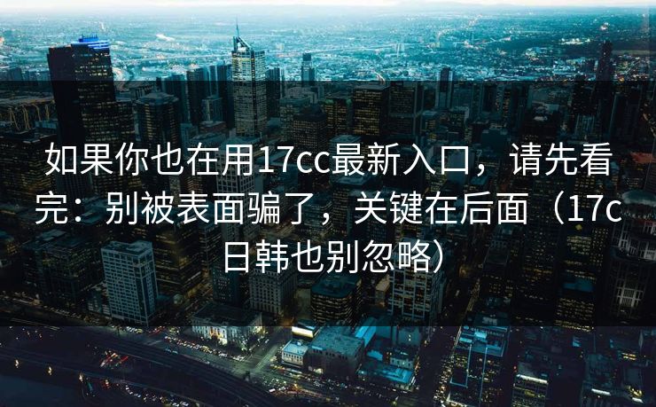 如果你也在用17cc最新入口，请先看完：别被表面骗了，关键在后面（17c日韩也别忽略）