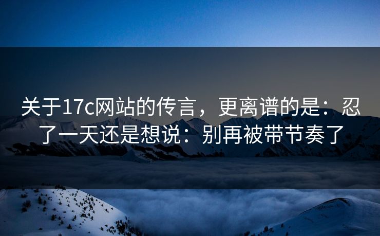 关于17c网站的传言，更离谱的是：忍了一天还是想说：别再被带节奏了