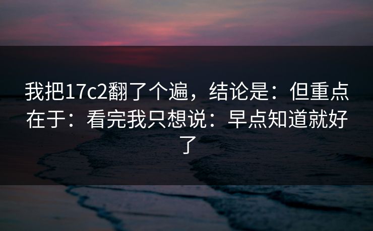 我把17c2翻了个遍，结论是：但重点在于：看完我只想说：早点知道就好了