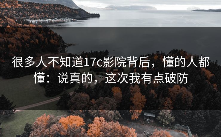 很多人不知道17c影院背后，懂的人都懂：说真的，这次我有点破防
